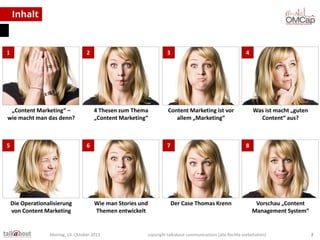 Inhalt

1

2

„Content Marketing“ –
wie macht man das denn?

5

3

4 Thesen zum Thema
„Content Marketing“

6

Die Operationalisierung
von Content Marketing

4

Content Marketing ist vor
allem „Marketing“

7

Wie man Stories und
Themen entwickelt

Montag, 14. Oktober 2013

Was ist macht „guten
Content“ aus?

8
7

Der Case Thomas Krenn

Vorschau „Content
Management System“

copyright talkabout communications (alle Rechte vorbehalten)

2

 