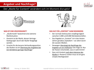 Angebot und Nachfrage?
Der „Markt für Content“ verändert sich im Moment disruptiv!

WAS IST EINE KÄUFERMARKT?
• „Käufermarkt“ bezeichnet eine extreme
Marktsituation.
• Gemeint ist der Markt, dessen Vertragsbedingungen durch den Käufer festgelegt
werden.
• Ursache für die bessere Verhandlungsposition
des Käufers ist ein Überhang des Angebots bei
(im Verhältnis) geringer Nachfrage.“

Montag, 14. Oktober 2013

DAS GILT FÜR „CONTENT“ GANZ BESONDERS
• Der normale Verbraucher empfängt täglich
zwischen 3.000 und 8.000 Werbebotschaften.
• Das Angebot an „Content“ ist in den letzten
Jahren geradezu explodiert – vor allem durch
die sozialen Medien.
• Deswegen übersteigt das Angebot die
Nachfrage um ein Vielfaches! Die Folge ist:
Nur der Nutzer entscheidet, was er
wahrnimmt!
• Dass sich Content nach dem Interesse des
Käufers (= Nutzers) richten muss ist ein ganz
simples Marktgesetzt!

copyright talkabout communications (alle Rechte vorbehalten)

20

 