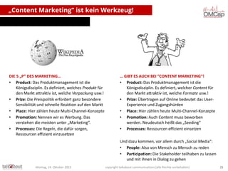 „Content Marketing“ ist kein Werkzeug!

DIE 5 „P“ DES MARKETING…
• Product: Das Produktmanagement ist die
Königsdisziplin. Es definiert, welches Produkt für
den Markt attraktiv ist, welche Verpackung usw.!
• Prize: Die Preispolitik erfordert ganz besondere
Sensibilität und schnelle Reaktion auf den Markt
• Place: Hier zählen heute Multi-Channel-Konzepte
• Promotion: Nennen wir es Werbung. Das
verstehen die meisten unter „Marketing“.
• Processes: Die Regeln, die dafür sorgen,
Ressourcen effizient einzusetzen

… GIBT ES AUCH BEI “CONTENT MARKETING“!
• Product: Das Produktmanagement ist die
Königsdisziplin. Es definiert, welcher Content für
den Markt attraktiv ist, welche Formate usw.!
• Prize: Übertragen auf Online bedeutet das UserExperience und Zugangshürden
• Place: Hier zählen heute Multi-Channel-Konzepte
• Promotion: Auch Content muss beworben
werden. Neudeutsch heißt das „Seeding“
• Processes: Ressourcen effizient einsetzen
Und dazu kommen, vor allem durch „Social Media“:
• People: Also von Mensch zu Mensch zu reden
• Participation: Die Stakeholder teilhaben zu lassen
und mit ihnen in Dialog zu gehen

Montag, 14. Oktober 2013

copyright talkabout communications (alle Rechte vorbehalten)

21

 