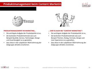 Produktmanagement beim Content Marketing

PRODUKTMANAGEMENT IM MARKETING…
• Die wichtigste Aufgabe der Produktpolitik ist es,
• die konkreten Produktmerkmale wie zum
Beispiel Qualität, Service, Technologie, Design
und Zuverlässigkeit so zu gestalten,
• dass diese in der subjektiven Wahrnehmung der
Zielgruppe attraktiv erscheinen.

Montag, 14. Oktober 2013

… GIBT ES AUCH BEI “CONTENT MARKETING“!
• Die wichtigste Aufgabe der Produktpolitik ist es,
• die konkreten Produktmerkmale wie zum
Beispiel Themen, Dialog, Formate, Design und
User Experience so zu gestalten,
• dass diese in der subjektiven Wahrnehmung der
Zielgruppe attraktiv erscheinen.

copyright talkabout communications (alle Rechte vorbehalten)

22

 