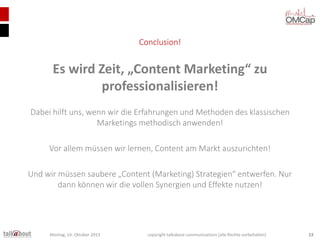 Conclusion!

Es wird Zeit, „Content Marketing“ zu
professionalisieren!
Dabei hilft uns, wenn wir die Erfahrungen und Methoden des klassischen
Marketings methodisch anwenden!
Vor allem müssen wir lernen, Content am Markt auszurichten!
Und wir müssen saubere „Content (Marketing) Strategien“ entwerfen. Nur
dann können wir die vollen Synergien und Effekte nutzen!

Montag, 14. Oktober 2013

copyright talkabout communications (alle Rechte vorbehalten)

23

 