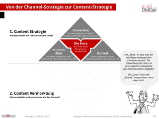 Von der Channel-Strategie zur Content-Strategie

Conversion

1. Content Strategie

Wer soll was genau tun? Welche
messbaren Ziele (KPI) ergeben sich daraus?

Worüber reden wir ? Was ist unsere Story?

Die Story
Wirtschaftliche

Ziele

Was ist die Story?
Wie aktivieren
wir Menschen?

Auf welche strategischen Ziele
zahlen wir ein? Was ist der Nutzen für uns?

Kontext

Wofür interessieren sich die
Stakeholder? Was ist der Nutzen für sie?

Die „Story“ ist das, was die
wichtigen strategischen
Elemente vereint. Die
Entwicklung der Story ist
eine zugleich strategische
wie höchst kreative Aufgabe!
Die „Story“ kann der
„Marke“ entsprechen, muss
aber nicht.

2. Content Vermarktung
Wie entwickeln und vermarkten wir den Content?

Montag, 14. Oktober 2013

copyright talkabout communications (alle Rechte vorbehalten)

37

 