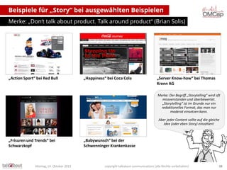 Beispiele für „Story“ bei ausgewählten Beispielen
Merke: „Don‘t talk about product. Talk around product“ (Brian Solis)

„Action Sport“ bei Red Bull

„Happiness“ bei Coca Cola

„Server Know-how“ bei Thomas
Krenn AG
Merke: Der Begriff „Storytelling“ wird oft
missverstanden und überbewertet.
„Storytelling“ ist im Grunde nur ein
redaktionelles Format, das man nur
moderat einsetzen kann.
Aber jeder Content sollte auf die gleiche
Idee (oder eben Story) einzahlen!

„Frisuren und Trends“ bei
Schwarzkopf

Montag, 14. Oktober 2013

„Babywunsch“ bei der
Schwenninger Krankenkasse

copyright talkabout communications (alle Rechte vorbehalten)

38

 
