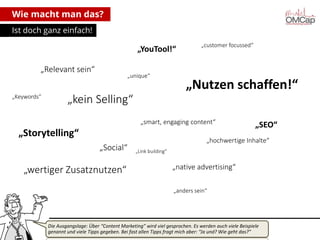 Wie macht man das?
Ist doch ganz einfach!

„YouTool!“
„Relevant sein“
„Keywords“

„unique“

„customer focussed“

„Nutzen schaffen!“

„kein Selling“
„smart, engaging content“

„Storytelling“
„Social“

„wertiger Zusatznutzen“

„SEO“

„hochwertige Inhalte“
„Link building“

„native advertising“
„anders sein“

Die Ausgangslage: Über “Content Marketing” wird viel gesprochen. Es werden auch viele Beispiele
genannt und viele Tipps gegeben. Bei fast allen Tipps fragt mich aber: “Ja und? Wie geht das?”
Montag, 14. Oktober 2013

copyright talkabout communications (alle Rechte vorbehalten)

4

 