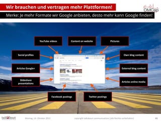 Wir brauchen und vertragen mehr Plattformen!
Merke: Je mehr Formate wir Google anbieten, desto mehr kann Google finden!

YouTube videos

Content on website

Pictures

Social profiles

Own blog content

Articles Google+

External blog content

Slideshare
presentations

Articles online media

Facebook postings

Montag, 14. Oktober 2013

Twitter postings

copyright talkabout communications (alle Rechte vorbehalten)

45

 