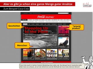 Aber es gibt ja schon eine ganze Menge guter Ansätze
Zum Beispiel Coca-Cola

Geschichten

“around
product”

Menschen

Coca-Cola macht in Sachen Content Marketing einen tollen Job. Das Beispiel kennt inzwischen jeder.
Aber lasst uns
Montag, 14. Oktober 2013schauen, ob wir das Geheimnis talkaboutMethode bei Coca-Cola erkennen können!
copyright und die communications (alle Rechte vorbehalten)

5

 