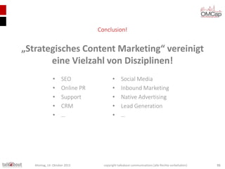 Conclusion!

„Strategisches Content Marketing“ vereinigt
eine Vielzahl von Disziplinen!
•
•
•
•
•

SEO
Online PR
Support
CRM
…

Montag, 14. Oktober 2013

•
•
•
•
•

Social Media
Inbound Marketing
Native Advertising
Lead Generation
…

copyright talkabout communications (alle Rechte vorbehalten)

55

 