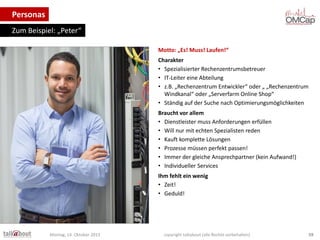 Personas
Zum Beispiel: „Peter“
Motto: „Es! Muss! Laufen!“
Charakter
• Spezialisierter Rechenzentrumsbetreuer
• IT-Leiter eine Abteilung
• z.B. „Rechenzentrum Entwickler“ oder „ „Rechenzentrum
Windkanal“ oder „Serverfarm Online Shop“
• Ständig auf der Suche nach Optimierungsmöglichkeiten
Braucht vor allem
• Dienstleister muss Anforderungen erfüllen
• Will nur mit echten Spezialisten reden
• Kauft komplette Lösungen
• Prozesse müssen perfekt passen!
• Immer der gleiche Ansprechpartner (kein Aufwand!)
• Individueller Services
Ihm fehlt ein wenig
• Zeit!
• Geduld!

Montag, 14. Oktober 2013

copyright talkabout (alle Rechte vorbehalten)

59

 