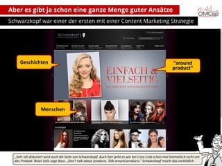 Aber es gibt ja schon eine ganze Menge guter Ansätze
Schwarzkopf war einer der ersten mit einer Content Marketing Strategie

Geschichten

“around
product”

Menschen

„Sehr oft diskutiert wird auch die Seite von Schwarzkopf. Auch hier geht es wie bei Coca-Cola schon mal thematisch nicht um
das Produkt. Brian Solis sagt dazu: „Don‘t talk about products. Talk around products.“ Schwarzkopf macht das vorbildlich.
Montag, 14. Oktober 2013
copyright talkabout communications (alle Rechte vorbehalten)

6

 