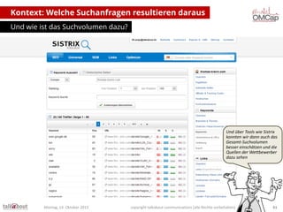 Kontext: Welche Suchanfragen resultieren daraus
Und wie ist das Suchvolumen dazu?

Und über Tools wie Sistrix
konnten wir dann auch das
Gesamt-Suchvolumen
besser einschätzen und die
Quellen der Wettbewerber
dazu sehen

Montag, 14. Oktober 2013

copyright talkabout communications (alle Rechte vorbehalten)

61

 