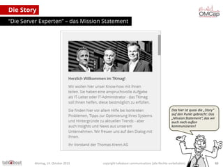 Die Story
“Die Server Experten” – das Mission Statement

Das hier ist quasi die „Story“
auf den Punkt gebracht: Das
„Mission Statement“, das wir
auch nach außen
kommunizieren!

Montag, 14. Oktober 2013

copyright talkabout communications (alle Rechte vorbehalten)

63

 