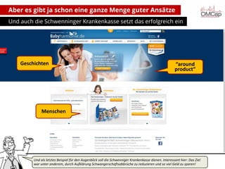 Aber es gibt ja schon eine ganze Menge guter Ansätze
Und auch die Schwenninger Krankenkasse setzt das erfolgreich ein

Geschichten

“around
product”

Menschen

Und als letztes Beispiel für den Augenblick soll die Schwenniger Krankenkasse dienen. Interessant hier: Das Ziel
war unter anderem,2013 Aufklärung Schwangerschaftsabbrüche zu reduzieren und so viel Geld zu sparen!
Montag, 14. Oktober durch
copyright talkabout communications (alle Rechte vorbehalten)

7

 