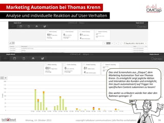 Marketing Automation bei Thomas Krenn
Analyse und individuelle Reaktion auf User-Verhalten

Das sind Screenshots aus „Eloqua“, dem
Marketing Automation Tool von Thomas
Krenn. Es ermöglicht zeigt jegliche Aktion
und Interaktion des Kunden und ermöglicht,
ihm (auch automatisiert) auf Trigger hin
spezifischen Content zukommen zu lassen!
Das weiter zu erläutern würde hier aber den
Rahmen sprengen 

Montag, 14. Oktober 2013

copyright talkabout communications (alle Rechte vorbehalten)

74

 