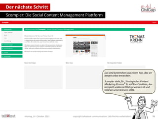 Der nächste Schritt
Scompler: Die Social Content Management Plattform

Das sind Screenshots aus einem Tool, das wir
derzeit selbst entwickeln.
Scompler steht für „Strategischer Content
Marketing Prozess“. Es soll Excel ablösen, das
komplett unübersichtlich geworden ist und
total an seine Grenzen stößt.

Montag, 14. Oktober 2013

copyright talkabout communications (alle Rechte vorbehalten)

76

 