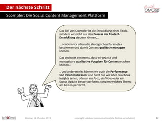Der nächste Schritt
Scompler: Die Social Content Management Plattform

Das Ziel von Scompler ist die Entwicklung eines Tools,
mit dem wir nicht nur den Prozess der ContentEntwicklung steuern können,…
… sondern vor allem die strategischen Parameter
bestimmen und damit Content qualitativ managen
können.

Das bedeutet einerseits, dass wir präzise und
managebare qualitative Vorgaben für Content machen
können…
.. und andererseits können wir auch die Performance
von Inhalten messen, also nicht nur wie über Facebook
Insights sehen, ob nun ein Foto, ein Video oder ein
Status Update besser performt, sondern welches Thema
am besten performt.

Montag, 14. Oktober 2013

copyright talkabout communications (alle Rechte vorbehalten)

82

 