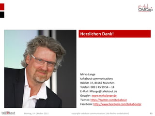 Herzlichen Dank!

Mirko Lange
talkabout communications
Rablstr. 37, 81669 München
Telefon: 089 / 45 99 54 – 14
E-Mail: Mlange@talkabout.de
Google+: www.mirkolange.de
Twitter: https://twitter.com/talkabout
Facebook: http://www.facebook.com/talkaboutpr
Montag, 14. Oktober 2013

copyright talkabout communications (alle Rechte vorbehalten)

83

 