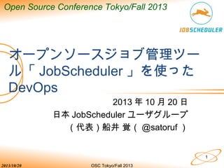 Open Source Conference Tokyo/Fall 2013

オープンソースジョブ管理ツー
ル「 JobScheduler 」を使った
DevOps
2013 年 10 月 20 日
日本 JobScheduler ユーザグループ
（代表）船井 覚（ @satoruf ）

1
2013/10/20

OSC Tokyo/Fall 2013

 