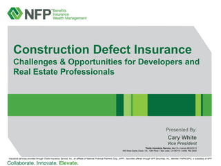 Construction Defect Insurance
Challenges & Opportunities for Developers and
Real Estate Professionals

Presented By:

Cary White
Vice President
Thoits Insurance Service, Inc.CA License #0243213
160 West Santa Clara  St., 12th Floor  San Jose, CA 95113  (408) 792-5400

Insurance services provided through Thoits Insurance Service, Inc., an affiliate of National Financial Partners Corp. (NFP). Securities offered through NFP Securities, Inc., Member FINRA/SIPC, a subsidiary of NFP.

 