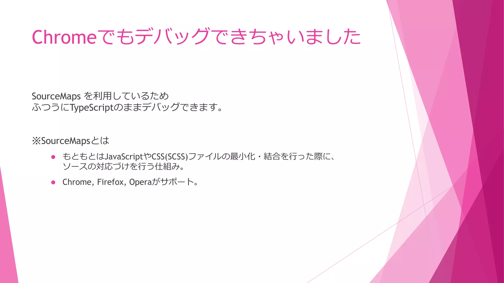 Chromeでもデバッグできちゃいました
SourceMaps を利用しているため
ふつうにTypeScriptのままデバッグできます。

※SourceMapsとは


もともとはJavaScriptやCSS(SCSS)ファイルの最小化・結合を行った際に、
ソースの対応づけを行う仕組み。



Chrome, Firefox, Operaがサポート。

 