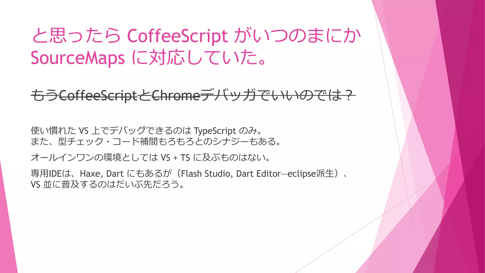 と思ったら CoffeeScript がいつのまにか
SourceMaps に対応していた。
もうCoffeeScriptとChromeデバッガでいいのでは？
使い慣れた VS 上でデバッグできるのは TypeScript のみ。
また、型チェック・コード補間もろもろとのシナジーもある。
オールインワンの環境としては VS + TS に及ぶものはない。
専用IDEは、Haxe, Dart にもあるが（Flash Studio, Dart Editor―eclipse派生）、
VS 並に普及するのはだいぶ先だろう。

 