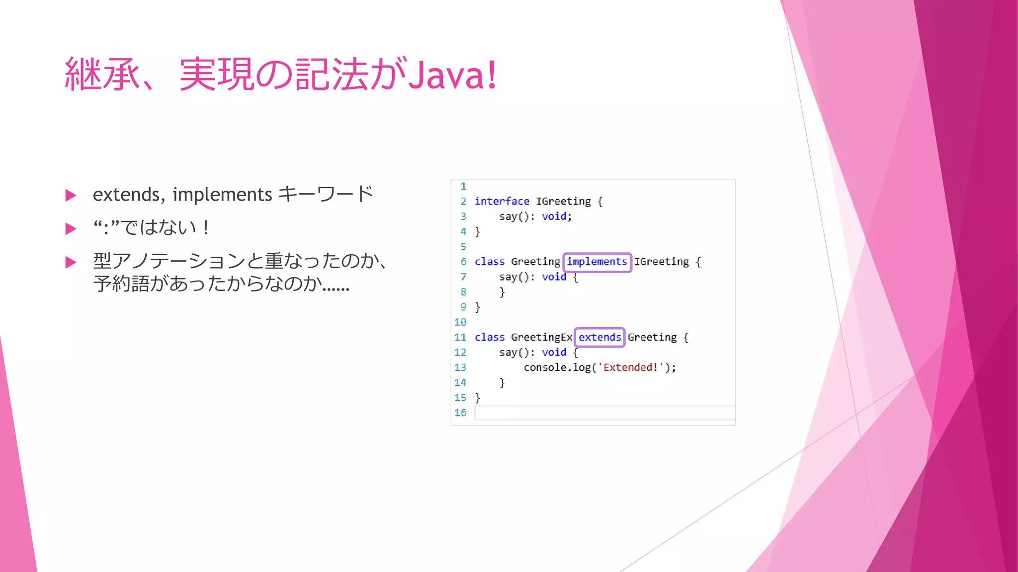 継承、実現の記法がJava!


extends, implements キーワード



“:”ではない！



型アノテーションと重なったのか、
予約語があったからなのか……

ECMA Script 5 の仕様に従っただけと思われる。
（2013/10/15追記）

 