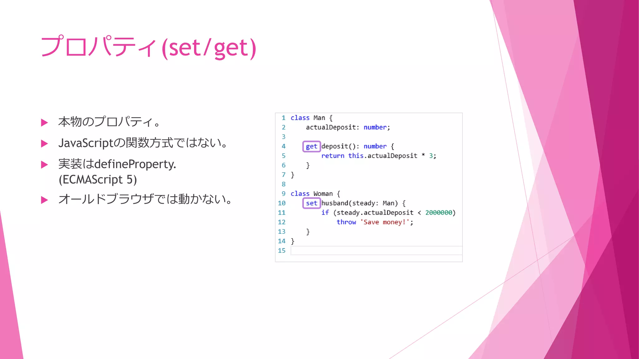 プロパティ(set/get)


本物のプロパティ。



JavaScriptの関数方式ではない。



実装はdefineProperty.
(ECMAScript 5)



オールドブラウザでは動かない。

 