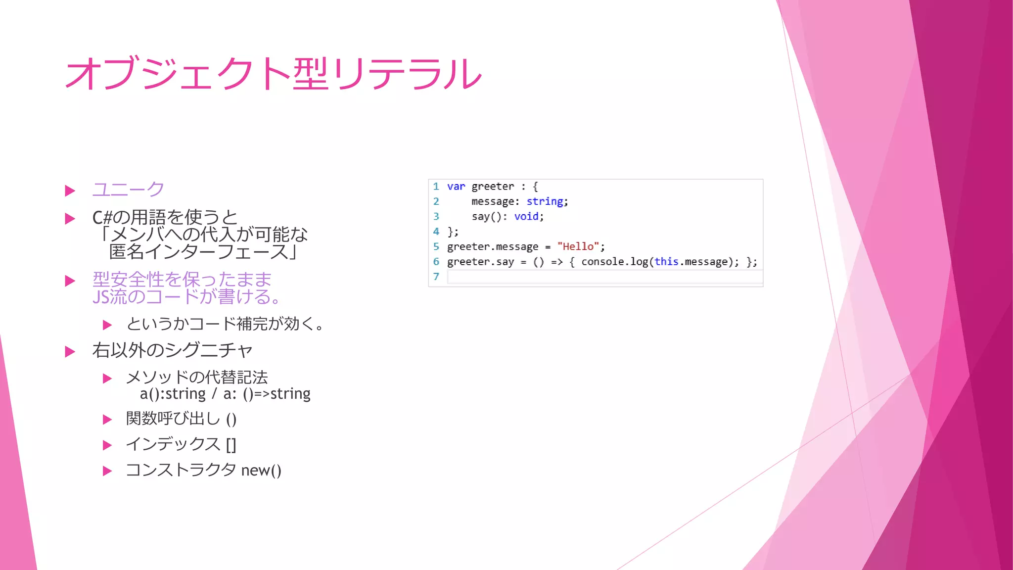 オブジェクト型リテラル


ユニーク



C#の用語を使うと
「メンバへの代入が可能な
匿名インターフェース」



型安全性を保ったまま
JS流のコードが書ける。




というかコード補完が効く。

右以外のシグニチャ


メソッドの代替記法
a():string / a: ()=>string



関数呼び出し ()



インデックス []



コンストラクタ new()

 