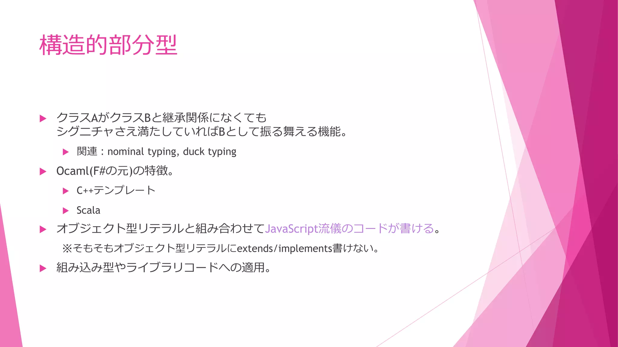 構造的部分型


クラスAがクラスBと継承関係になくても
シグニチャさえ満たしていればBとして振る舞える機能。




関連：nominal typing, duck typing

Ocaml(F#の元)の特徴。





C++テンプレート
Scala

オブジェクト型リテラルと組み合わせてJavaScript流儀のコードが書ける。
※そもそもオブジェクト型リテラルにextends/implements書けない。



組み込み型やライブラリコードへの適用。

 