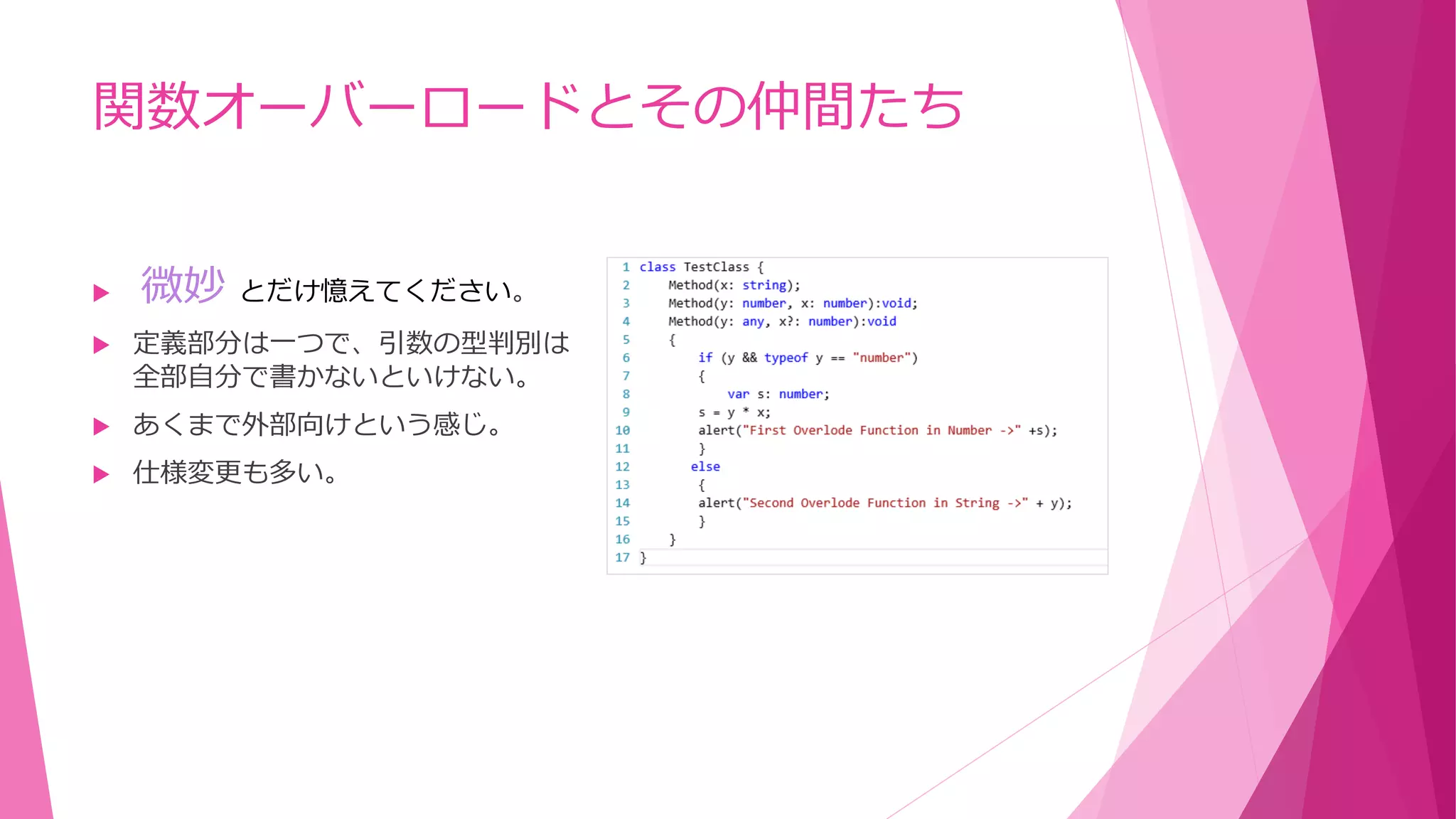 関数オーバーロードとその仲間たち



微妙 とだけ憶えてください。



定義部分は一つで、引数の型判別は
全部自分で書かないといけない。



あくまで外部向けという感じ。



仕様変更も多い。

 
