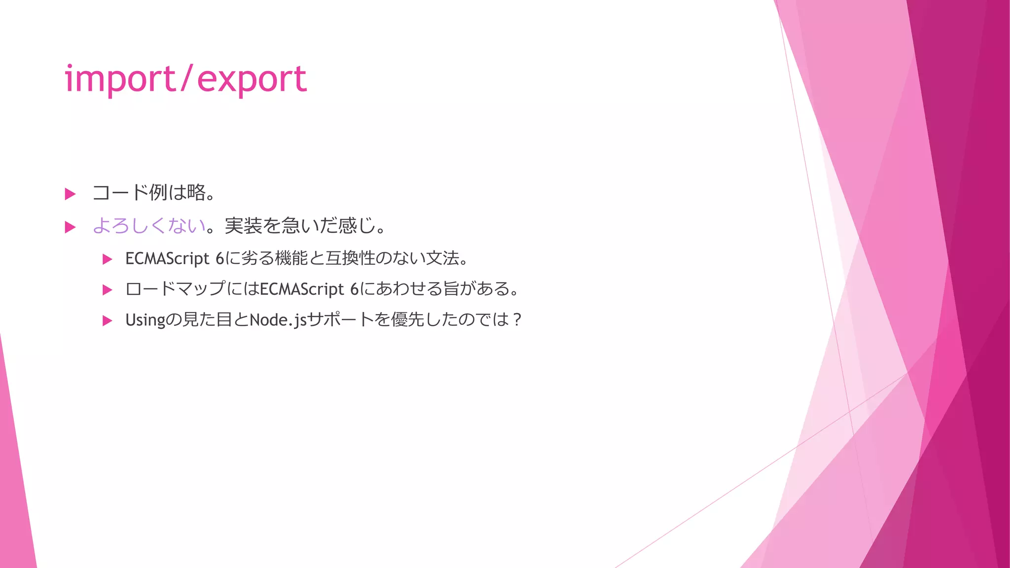 import/export


コード例は略。



よろしくない。実装を急いだ感じ。


ECMAScript 6に劣る機能と互換性のない文法。



ロードマップにはECMAScript 6にあわせる旨がある。



Usingの見た目とNode.jsサポートを優先したのでは？

 