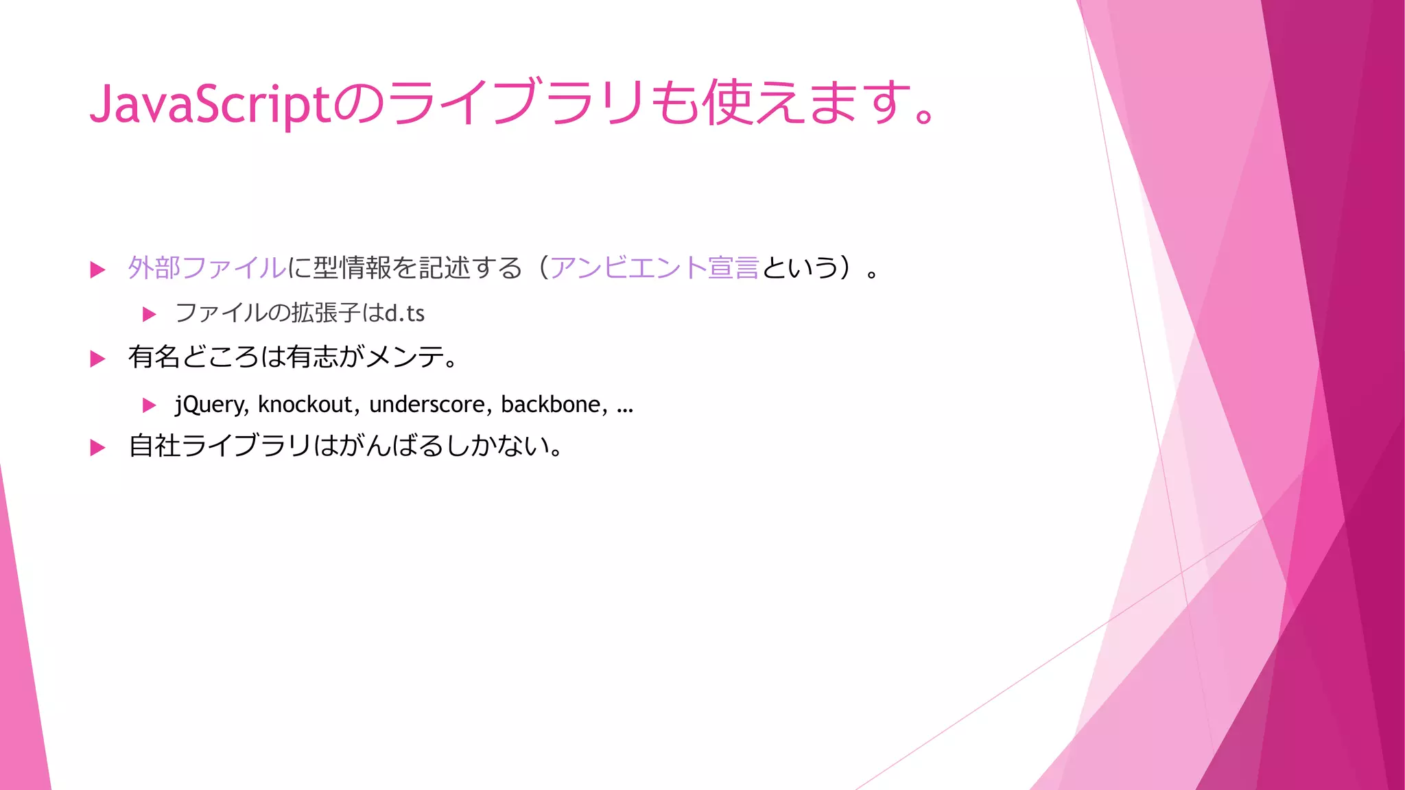 JavaScriptのライブラリも使えます。


外部ファイルに型情報を記述する（アンビエント宣言という）。




有名どころは有志がメンテ。




ファイルの拡張子はd.ts

jQuery, knockout, underscore, backbone, …

自社ライブラリはがんばるしかない。

 