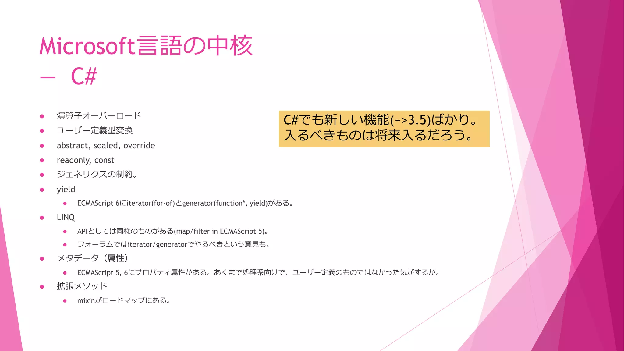 Microsoft言語の中核
― C#


演算子オーバーロード



ユーザー定義型変換



abstract, sealed, override



readonly, const



ジェネリクスの制約。



yield




ECMAScript 6にiterator(for-of)とgenerator(function*, yield)がある。

LINQ


APIとしては同様のものがある(map/filter in ECMAScript 5)。





フォーラムではiterator/generatorでやるべきという意見も。

メタデータ（属性）




C#でも新しい機能(~>3.5)ばかり。
入るべきものは将来入るだろう。

ECMAScript 5, 6にプロパティ属性がある。あくまで処理系向けで、ユーザー定義のものではなかった気がするが。

拡張メソッド


mixinがロードマップにある。

 