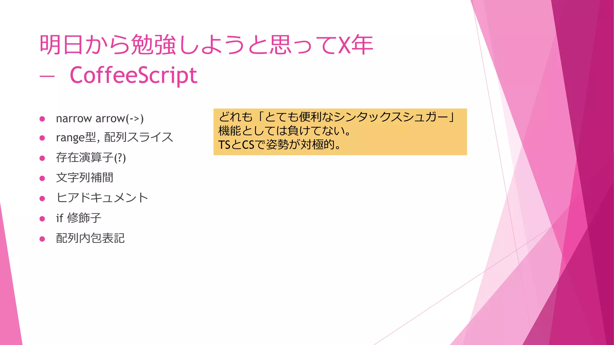 明日から勉強しようと思ってX年
― CoffeeScript


narrow arrow(->)



range型, 配列スライス



存在演算子(?)



文字列補間



ヒアドキュメント



if 修飾子



配列内包表記

どれも「とても便利なシンタックスシュガー」
機能としては負けてない。
TSとCSで姿勢が対極的。

 