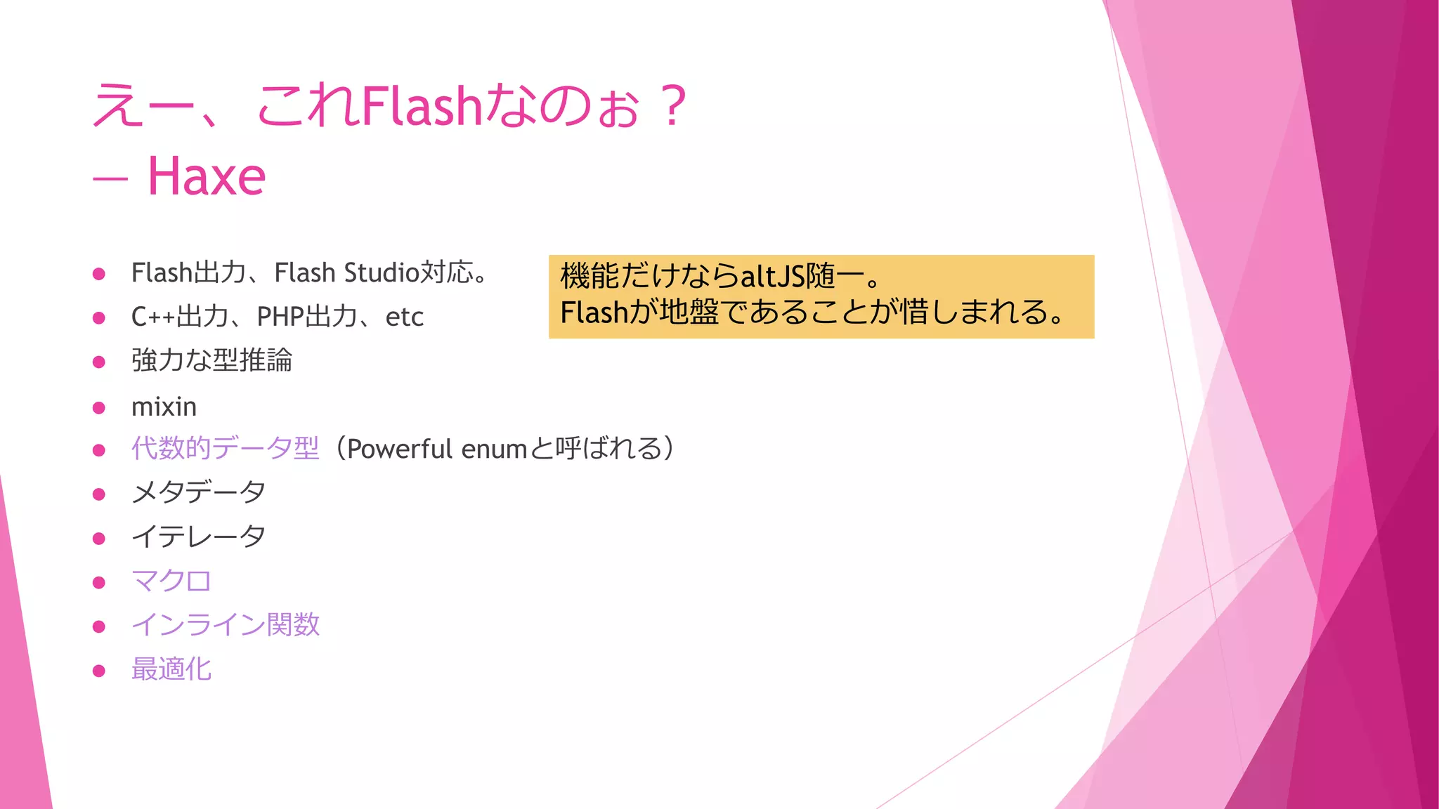 えー、これFlashなのぉ？
― Haxe
機能だけならaltJS随一。
Flashが地盤であることが惜しまれる。



Flash出力、Flash Studio対応。



C++出力、PHP出力、etc



強力な型推論



mixin



代数的データ型（Powerful enumと呼ばれる）



メタデータ



イテレータ



マクロ



インライン関数



最適化

 