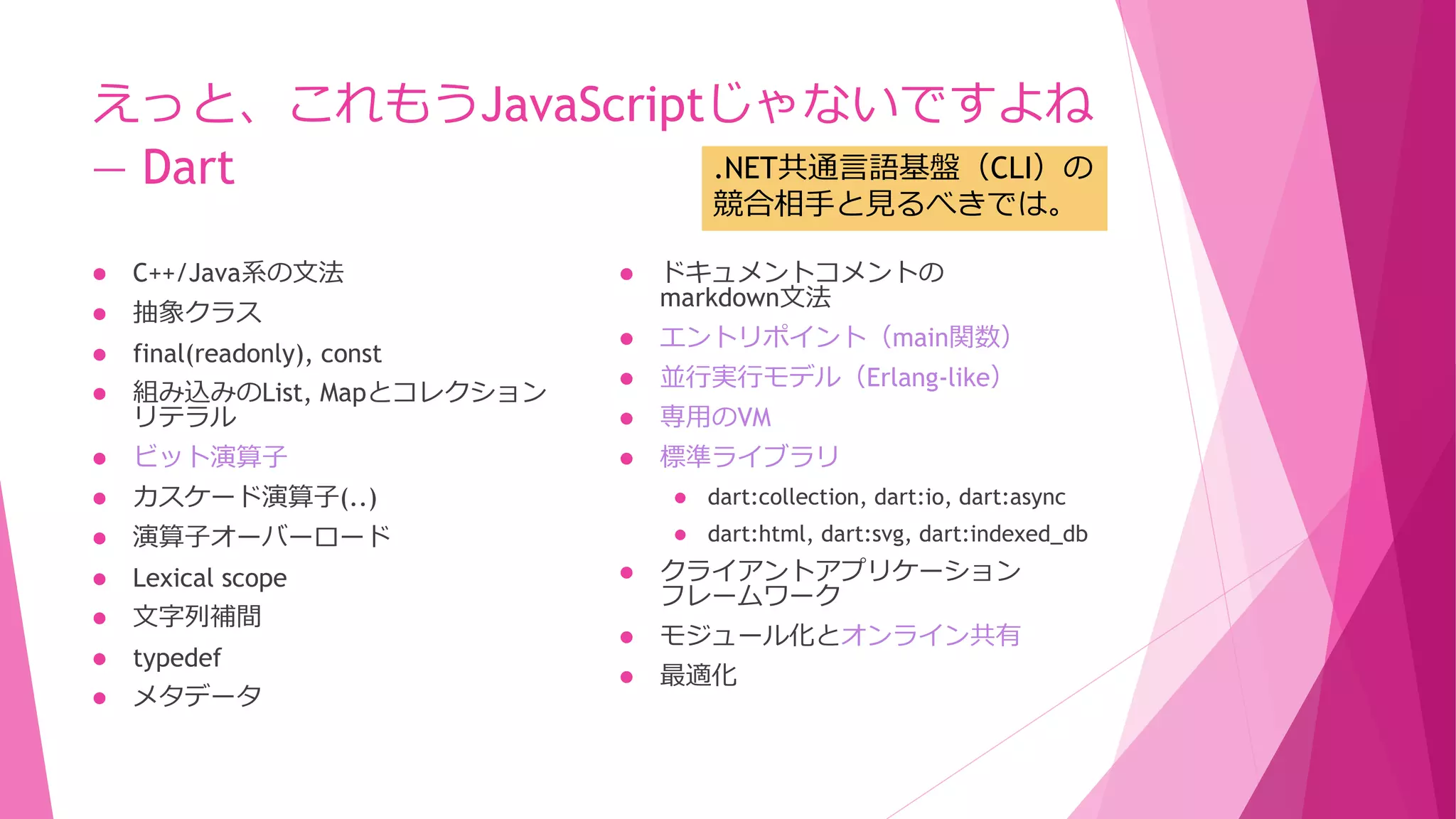 えっと、これもうJavaScriptじゃないですよね
.NET共通言語基盤（CLI）の
― Dart
競合相手と見るべきでは。



ドキュメントコメントの
markdown文法

final(readonly), const



エントリポイント（main関数）

組み込みのList, Mapとコレクション
リテラル



並行実行モデル（Erlang-like）



専用のVM



ビット演算子



標準ライブラリ



カスケード演算子(..)



dart:collection, dart:io, dart:async



演算子オーバーロード



dart:html, dart:svg, dart:indexed_db



Lexical scope



文字列補間



typedef



メタデータ



C++/Java系の文法



抽象クラス






クライアントアプリケーション
フレームワーク



モジュール化とオンライン共有



最適化

 