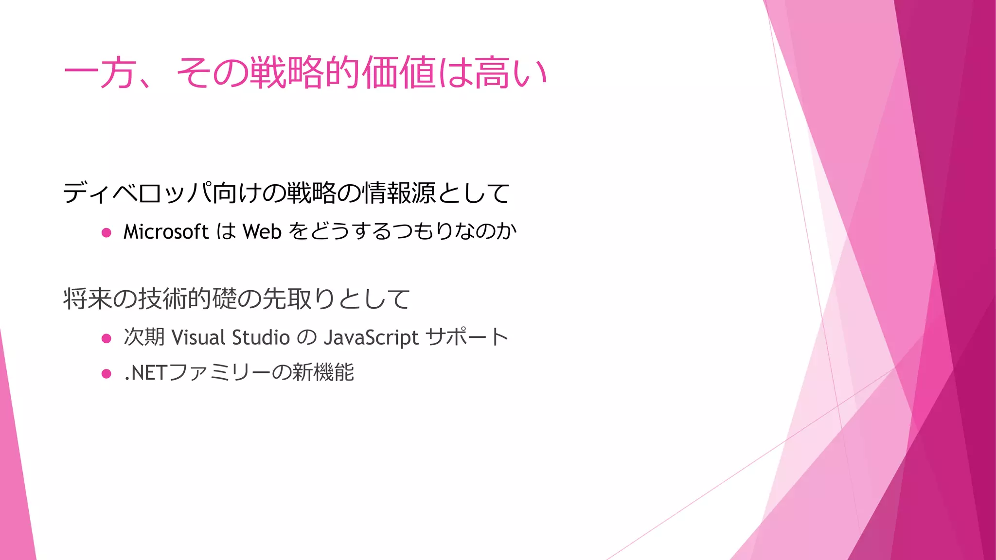 一方、その戦略的価値は高い
ディベロッパ向けの戦略の情報源として


Microsoft は Web をどうするつもりなのか

将来の技術的礎の先取りとして


次期 Visual Studio の JavaScript サポート



.NETファミリーの新機能

 