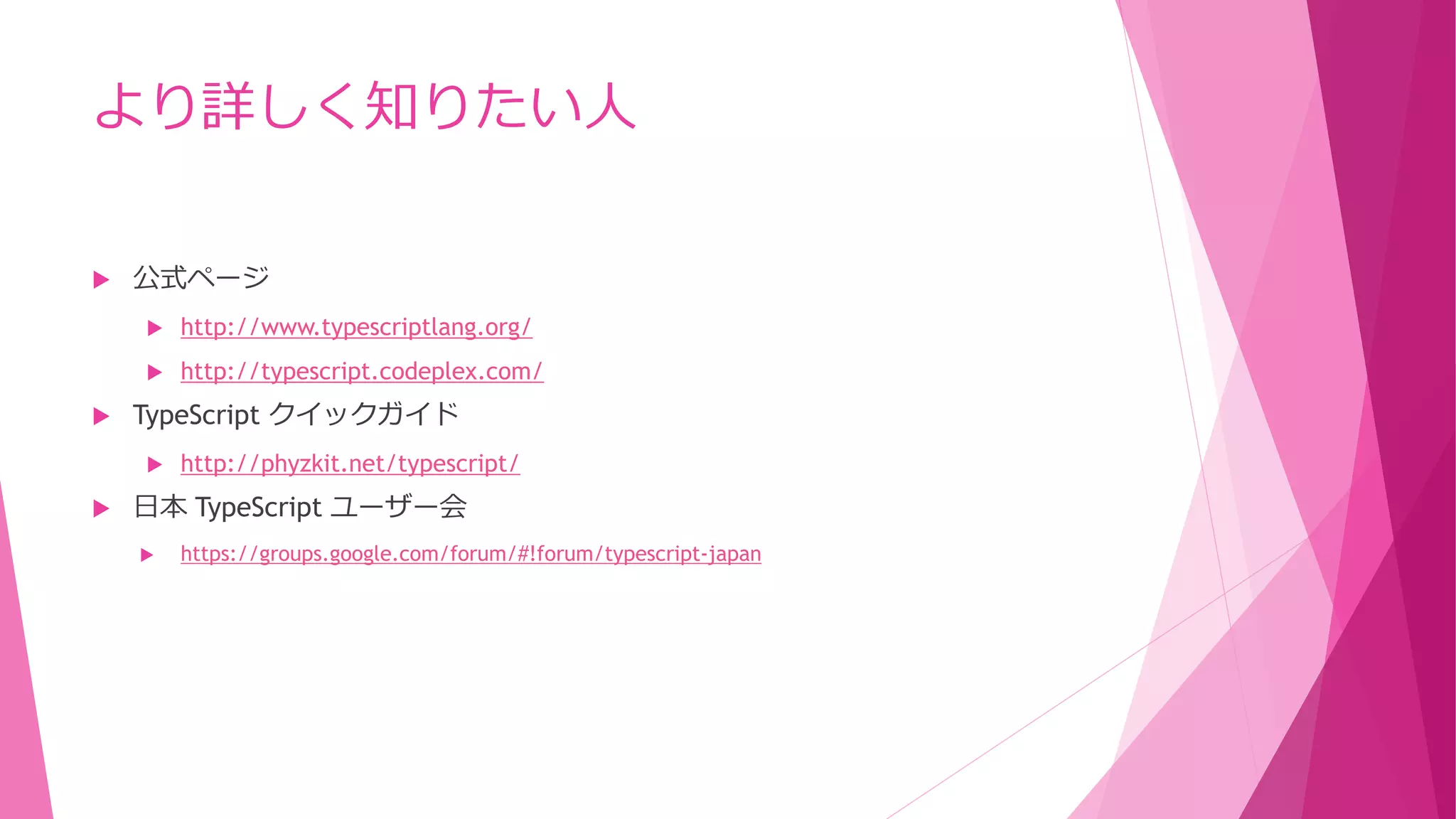 より詳しく知りたい人


公式ページ





http://www.typescriptlang.org/
http://typescript.codeplex.com/

TypeScript クイックガイド




http://phyzkit.net/typescript/

日本 TypeScript ユーザー会


https://groups.google.com/forum/#!forum/typescript-japan

 