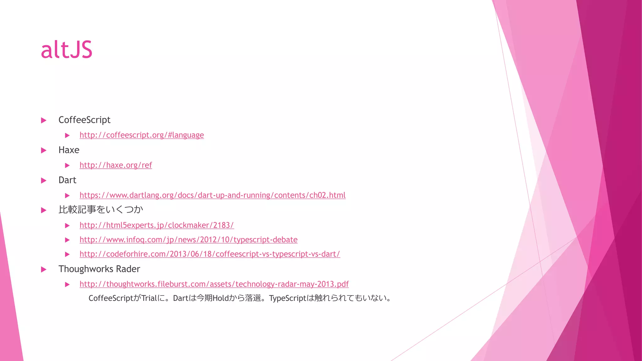altJS


CoffeeScript




Haxe




http://haxe.org/ref

Dart




http://coffeescript.org/#language

https://www.dartlang.org/docs/dart-up-and-running/contents/ch02.html

比較記事をいくつか



http://www.infoq.com/jp/news/2012/10/typescript-debate





http://html5experts.jp/clockmaker/2183/
http://codeforhire.com/2013/06/18/coffeescript-vs-typescript-vs-dart/

Thoughworks Rader


http://thoughtworks.fileburst.com/assets/technology-radar-may-2013.pdf
CoffeeScriptがTrialに。Dartは今期Holdから落選。TypeScriptは触れられてもいない。

 