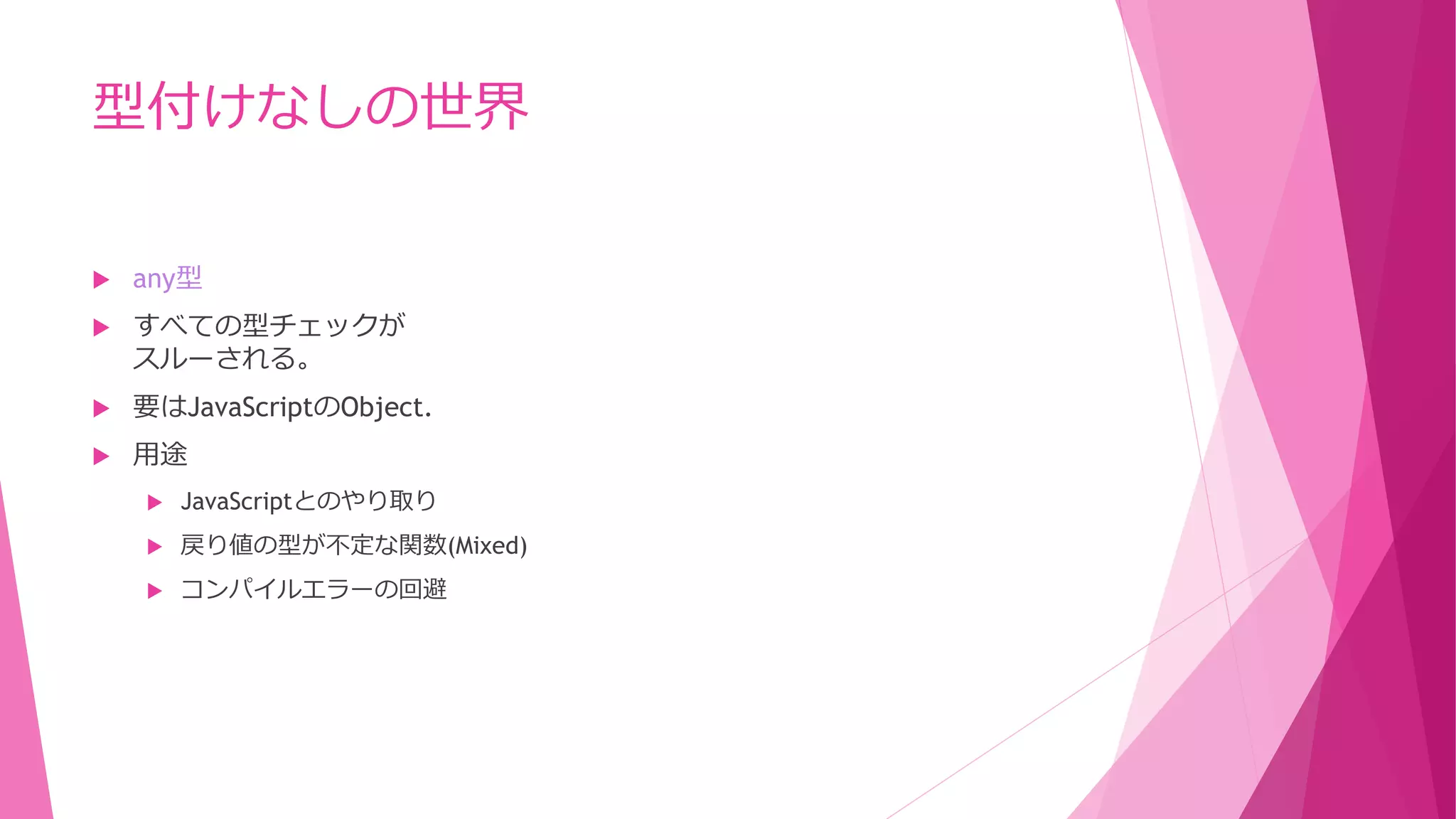 型付けなしの世界


any型



すべての型チェックが
スルーされる。



要はJavaScriptのObject.



用途


JavaScriptとのやり取り



戻り値の型が不定な関数(Mixed)



コンパイルエラーの回避

 