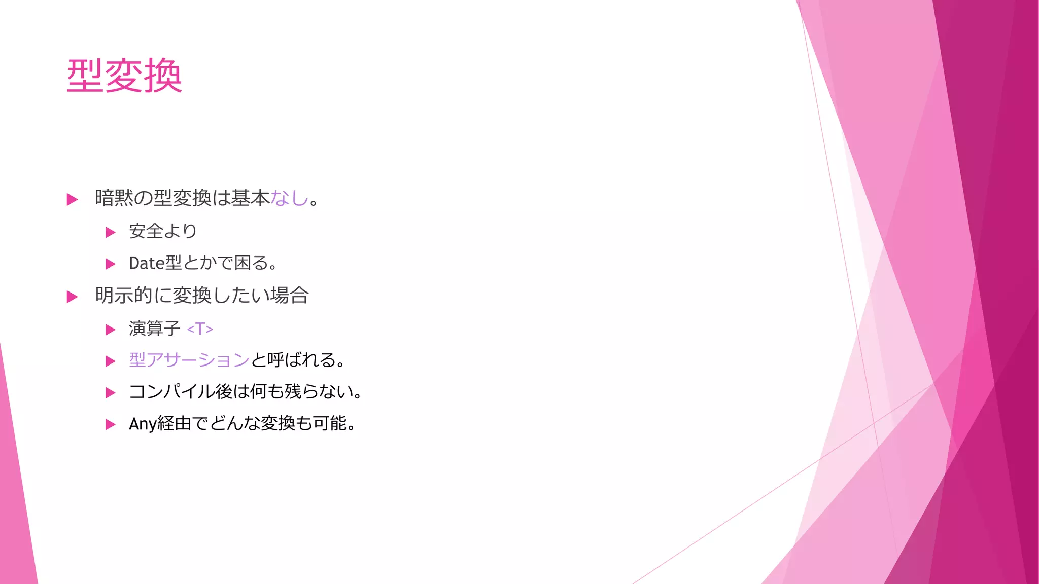 型変換


暗黙の型変換は基本なし。





安全より
Date型とかで困る。

明示的に変換したい場合


演算子 <T>



型アサーションと呼ばれる。



コンパイル後は何も残らない。



Any経由でどんな変換も可能。

 