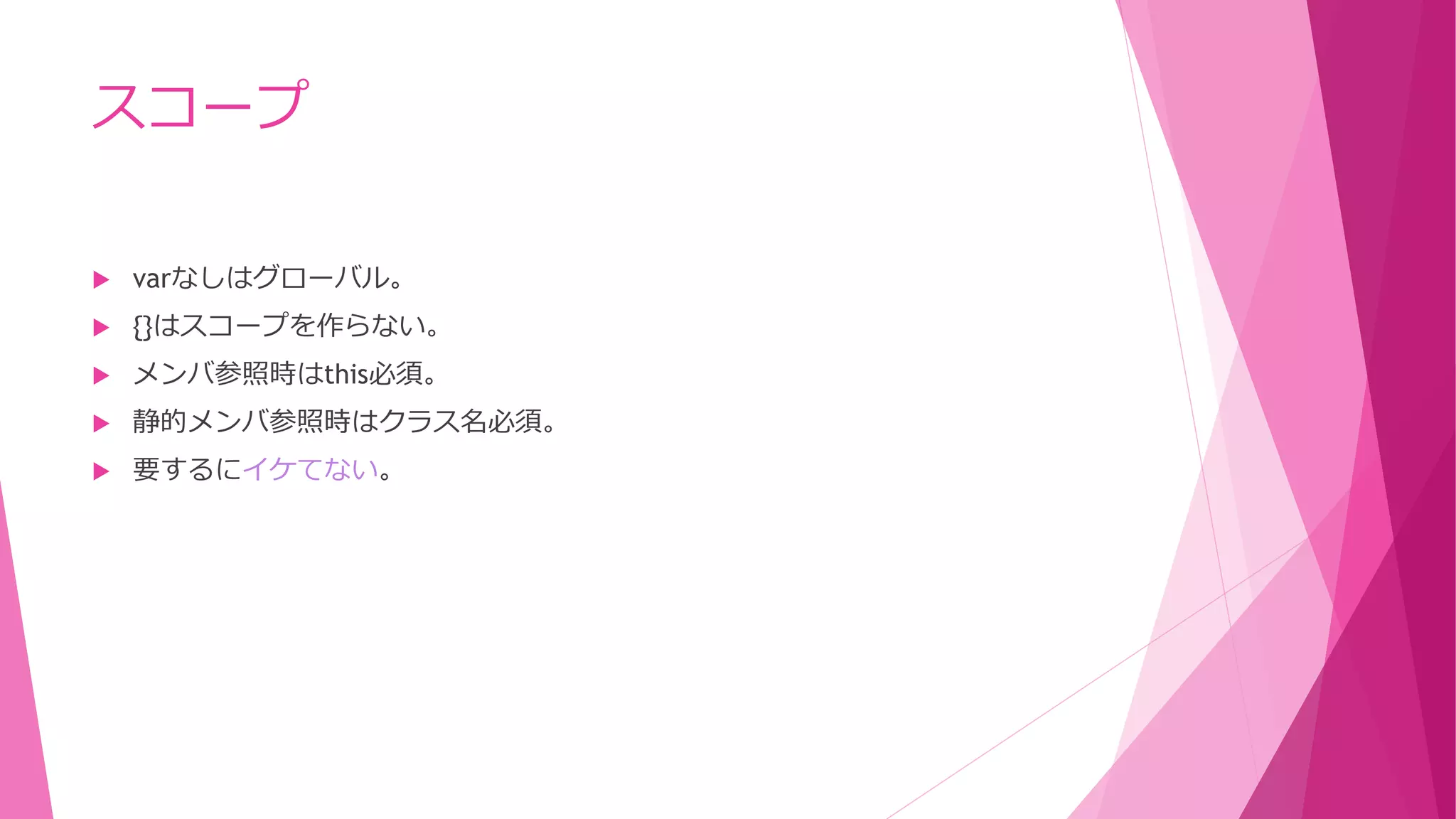 スコープ


varなしはグローバル。



{}はスコープを作らない。



メンバ参照時はthis必須。



静的メンバ参照時はクラス名必須。



要するにイケてない。

 