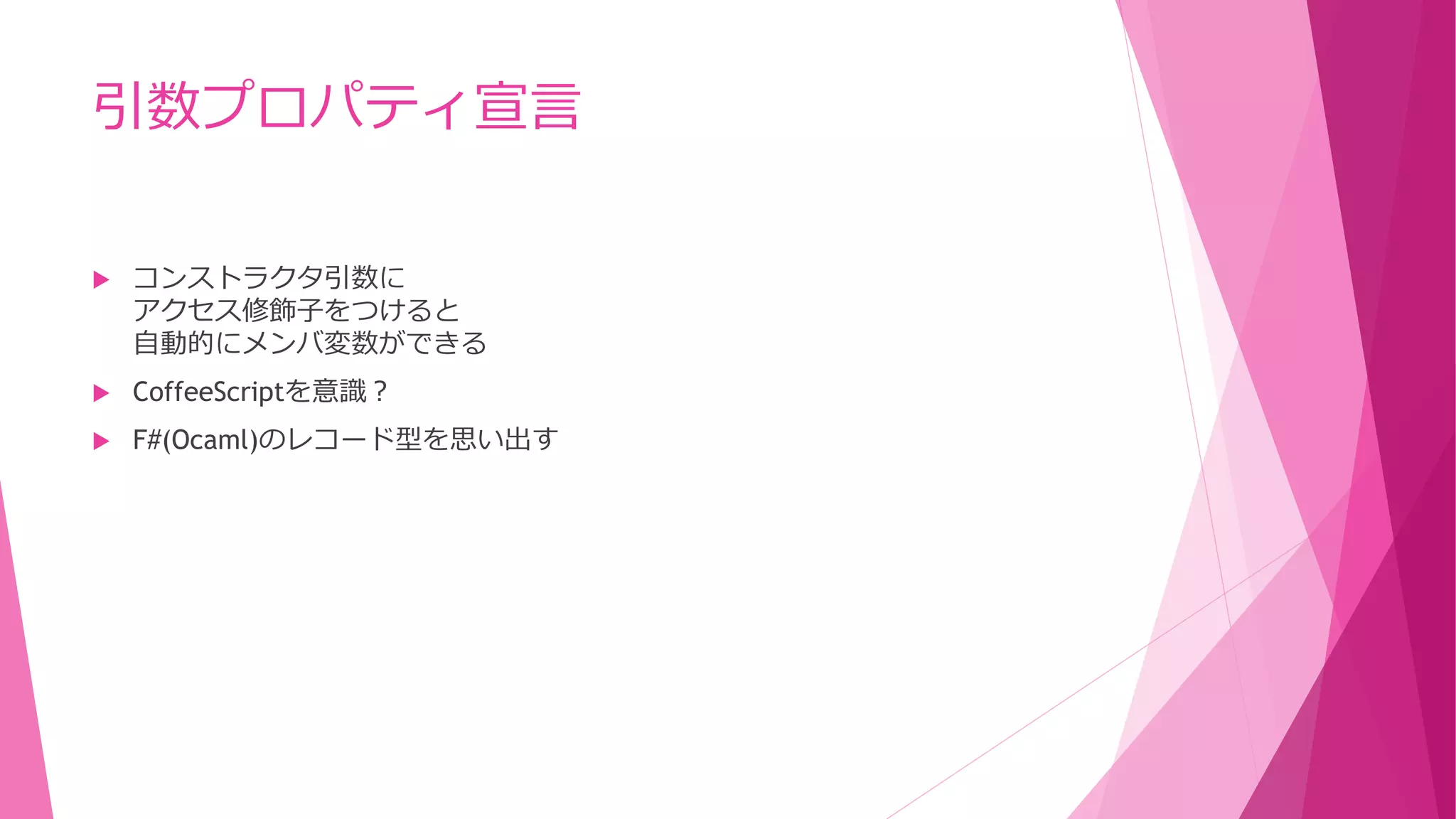 引数プロパティ宣言


コンストラクタ引数に
アクセス修飾子をつけると
自動的にメンバ変数ができる



CoffeeScriptを意識？



F#(Ocaml)のレコード型を思い出す

 