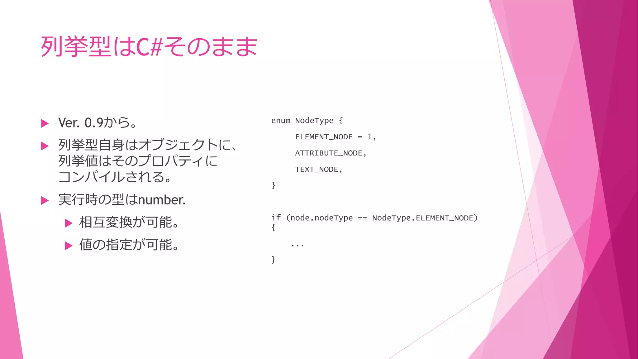列挙型はC#そのまま





Ver. 0.9から。
列挙型自身はオブジェクトに、
列挙値はそのプロパティに
コンパイルされる。

enum NodeType {
ELEMENT_NODE = 1,
ATTRIBUTE_NODE,
TEXT_NODE,
}

実行時の型はnumber.


相互変換が可能。



値の指定が可能。

if (node.nodeType == NodeType.ELEMENT_NODE)
{
...
}

 
