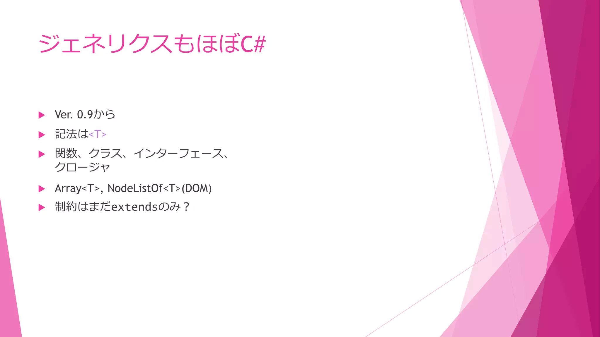 ジェネリクスもほぼC#


Ver. 0.9から



記法は<T>



関数、クラス、インターフェース、
クロージャ



Array<T>, NodeListOf<T>(DOM)



制約はまだextendsのみ？

 