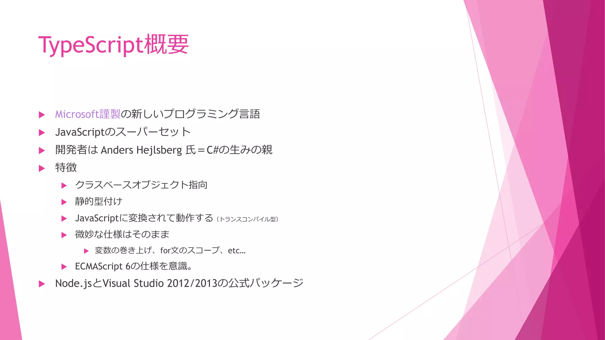 TypeScript概要


Microsoft謹製の新しいプログラミング言語



JavaScriptのスーパーセット



開発者は Anders Hejlsberg 氏＝C#の生みの親



特徴


クラスベースオブジェクト指向



静的型付け



JavaScriptに変換されて動作する（トランスコンパイル型）



微妙な仕様はそのまま






アナウンスは行っているが
いわゆる言語デザイナではなさそう。
（2013/10/15追記）

変数の巻き上げ、for文のスコープ、etc…

ECMAScript 6の仕様を意識。

Node.jsとVisual Studio 2012/2013の公式パッケージ

 