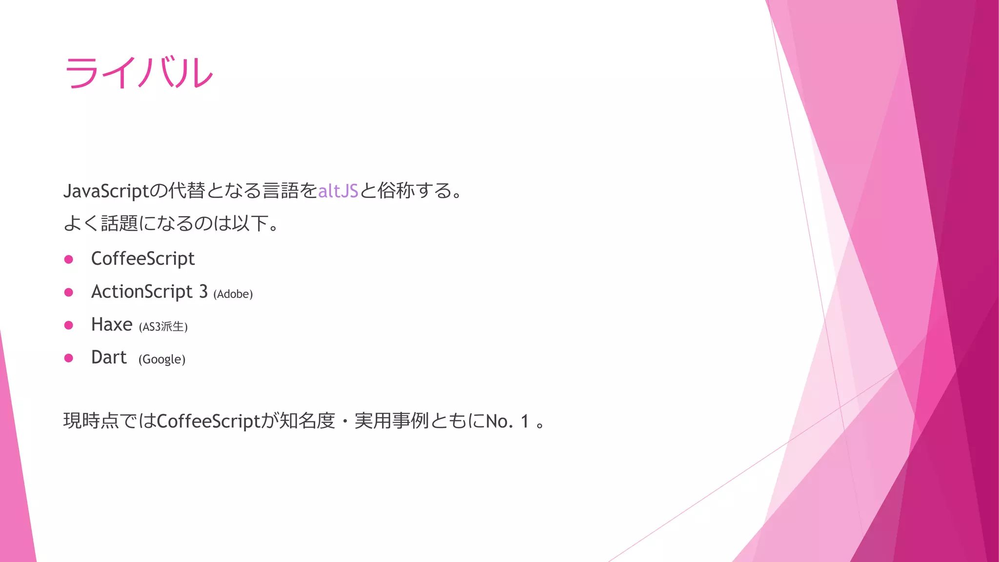 ライバル
JavaScriptの代替となる言語をaltJSと俗称する。
よく話題になるのは以下。


CoffeeScript



ActionScript 3 (Adobe)



Haxe

(AS3派生)



Dart

(Google)

現時点ではCoffeeScriptが知名度・実用事例ともにNo. 1 。

 