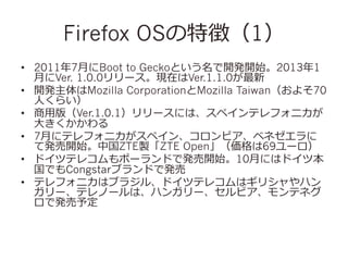 Firefox OS؏գ1
?? 20117?¤Boot to GeckoȤ_k_ʼ20131
?¤Ver. 1.0.0`FڤVer.1.1.0
?? _kMozilla CorporationMozilla Taiwan褽70
?ˤ餤
?? ?ð棨Ver.1.0.1`ˤϡڥƥե˥
?󤭤
?? 7?¤˥ƥե˥ڥ󡢥ӥ٥ͥ
ưk_ʼйZTEuZTE Open69`
?? ɥĥƥ쥳ݩ`ɤǰk_ʼ10?¤ˤϥɥı
ǤCongstar֥ɤǰk
?? ƥե˥ϥ֥饸롢ɥĥƥ쥳ϥꥷϥ
`ƥΩ`ϡϥ󥬥`ӥƥͥ
ǰk趨

 