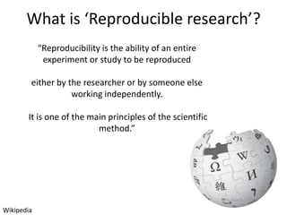 What is ‘Reproducible research’?
“Reproducibility is the ability of an entire
experiment or study to be reproduced

either by the researcher or by someone else
working independently.
It is one of the main principles of the scientific
method.”

Wikipedia

 