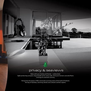 privacy & seaviews
Relax with your family and friends C undisturbed.
Sight protecting canopies, large double-brick cavity walls, thick post-tension concrete floors
converge for absolute serenity.
Rising from the beach, PURE commands stunning views of the Gulf of Thailand,
the bay of Sattahip, charming islands and a distant Jomtien skyline.

 