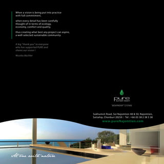 When a vision is being put into practice
with full commitment,
when every detail has been carefully
thought of in terms of ecology,
economy, comfort and quality,
thus creating what best any project can aspire,
a well-selected sustainable community.
A big thank you to everyone
who has supported PURE and
shares our vision !
Nicolas Bchler

Sukhumvit Road, Soi Najomtien 48 & 50, Najomtien,
Sattahip, Chonburi 20250 I Tel : + 66 (0) 38 2 38 5 38

www.pureNajomtien.com

 